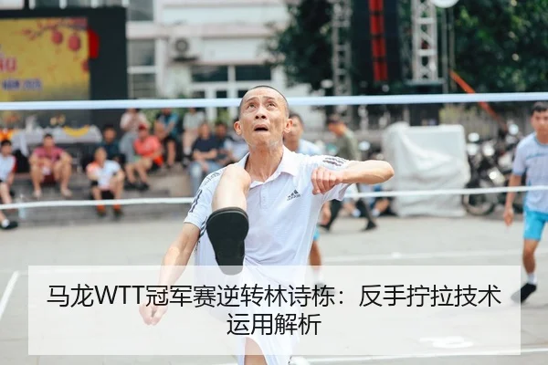 马龙WTT冠军赛逆转林诗栋：反手拧拉技术运用解析