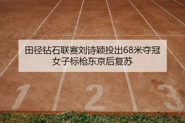 田径钻石联赛刘诗颖投出68米夺冠 女子标枪东京后复苏